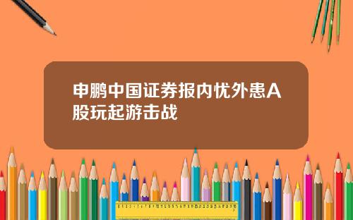 申鹏中国证券报内忧外患A股玩起游击战