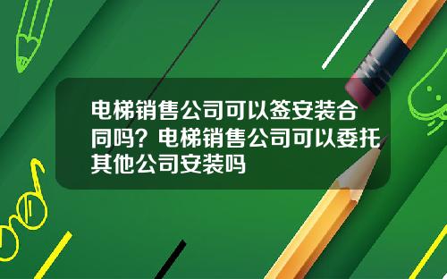 电梯销售公司可以签安装合同吗？电梯销售公司可以委托其他公司安装吗