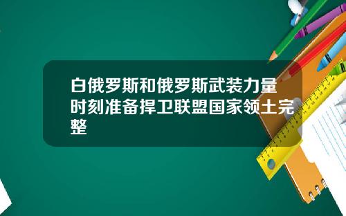 白俄罗斯和俄罗斯武装力量时刻准备捍卫联盟国家领土完整