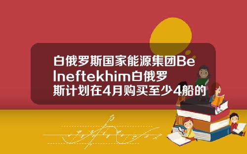 白俄罗斯国家能源集团Belneftekhim白俄罗斯计划在4月购买至少4船的原油