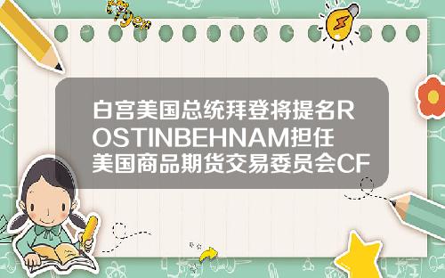 白宫美国总统拜登将提名ROSTINBEHNAM担任美国商品期货交易委员会CFTC主席及委员【最新】