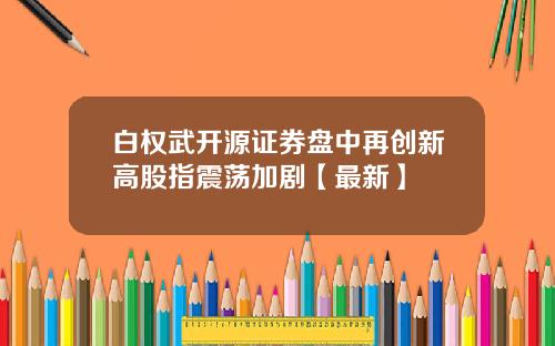 白权武开源证券盘中再创新高股指震荡加剧【最新】