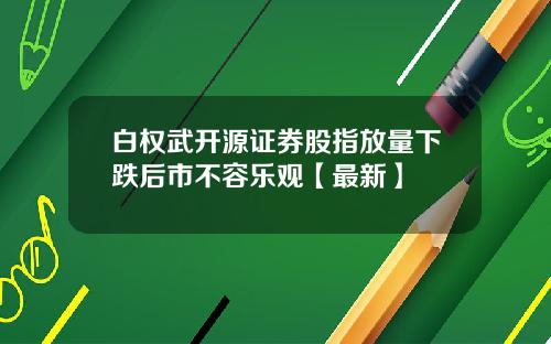 白权武开源证券股指放量下跌后市不容乐观【最新】