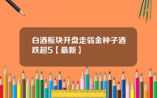 白酒板块开盘走弱金种子酒跌超5【最新】