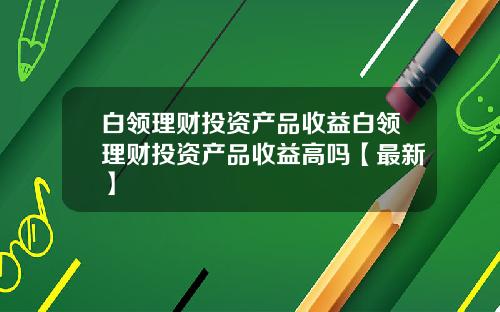 白领理财投资产品收益白领理财投资产品收益高吗【最新】