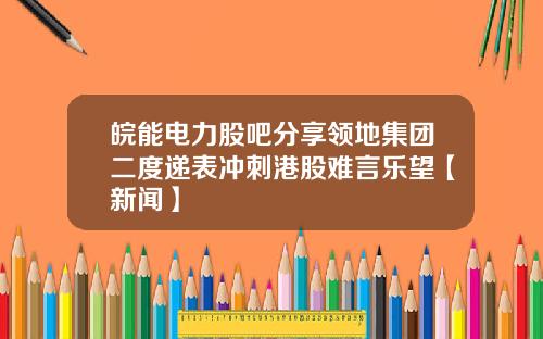 皖能电力股吧分享领地集团二度递表冲刺港股难言乐望【新闻】