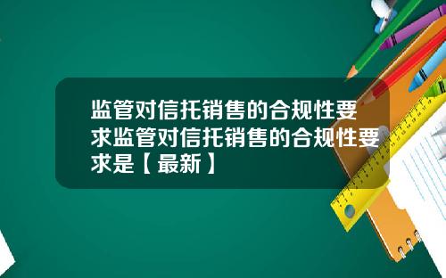 监管对信托销售的合规性要求监管对信托销售的合规性要求是【最新】