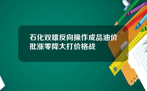 石化双雄反向操作成品油价批涨零降大打价格战