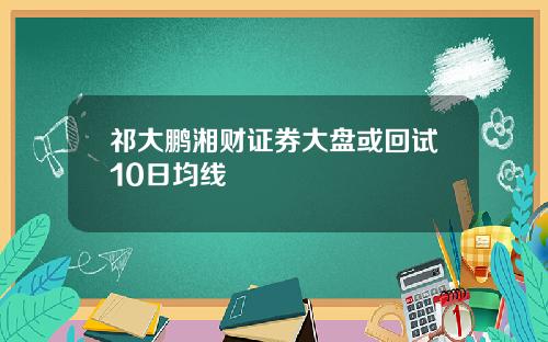 祁大鹏湘财证券大盘或回试10日均线