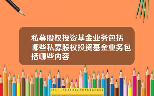 私募股权投资基金业务包括哪些私募股权投资基金业务包括哪些内容