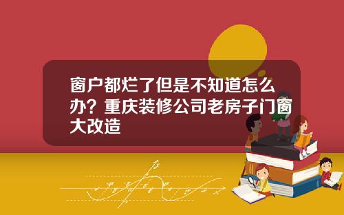 窗户都烂了但是不知道怎么办？重庆装修公司老房子门窗大改造