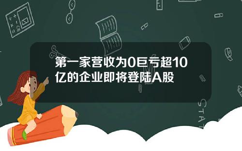 第一家营收为0巨亏超10亿的企业即将登陆A股