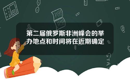 第二届俄罗斯非洲峰会的举办地点和时间将在近期确定