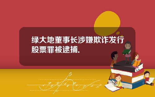 绿大地董事长涉嫌欺诈发行股票罪被逮捕.