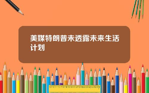 美媒特朗普未透露未来生活计划