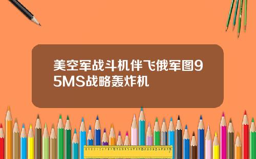 美空军战斗机伴飞俄军图95MS战略轰炸机