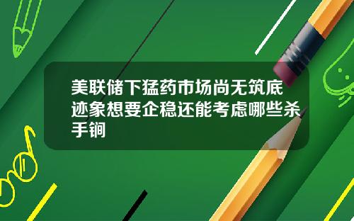 美联储下猛药市场尚无筑底迹象想要企稳还能考虑哪些杀手锏