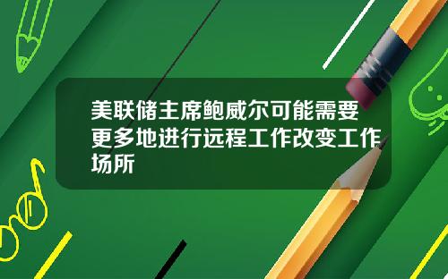 美联储主席鲍威尔可能需要更多地进行远程工作改变工作场所