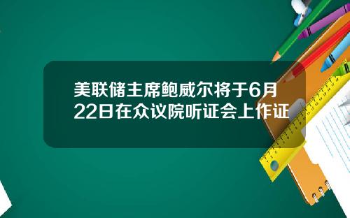 美联储主席鲍威尔将于6月22日在众议院听证会上作证