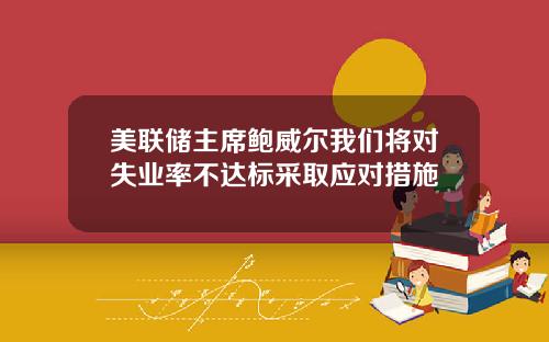 美联储主席鲍威尔我们将对失业率不达标采取应对措施