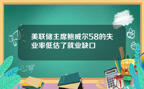 美联储主席鲍威尔58的失业率低估了就业缺口