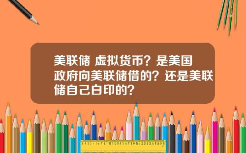 美联储 虚拟货币？是美国政府向美联储借的？还是美联储自己白印的？