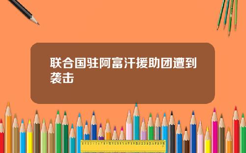 联合国驻阿富汗援助团遭到袭击