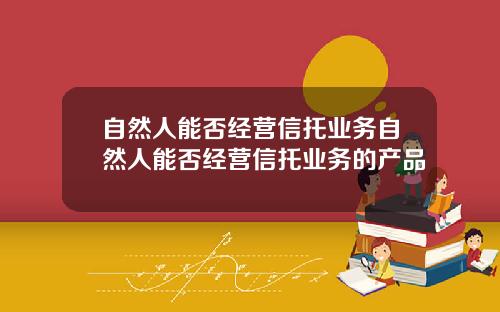 自然人能否经营信托业务自然人能否经营信托业务的产品