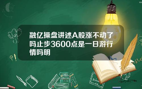 融亿操盘讲述A股涨不动了吗止步3600点是一日游行情吗明