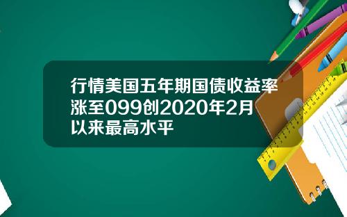 行情美国五年期国债收益率涨至099创2020年2月以来最高水平