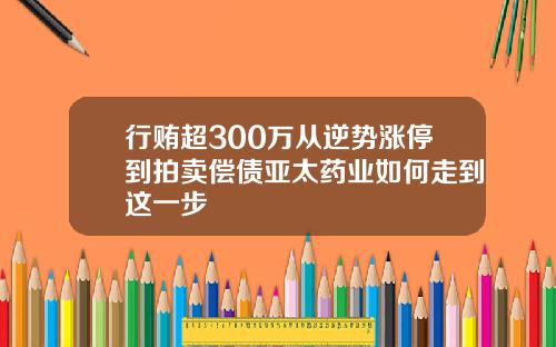 行贿超300万从逆势涨停到拍卖偿债亚太药业如何走到这一步