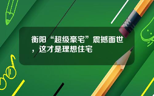 衡阳“超级豪宅”震撼面世，这才是理想住宅