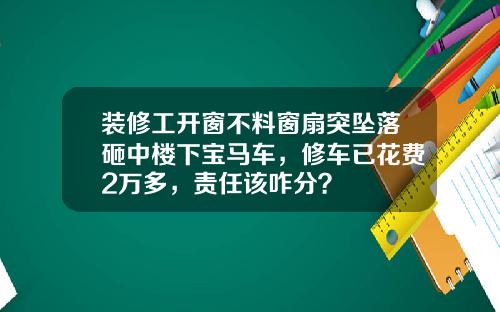 装修工开窗不料窗扇突坠落砸中楼下宝马车，修车已花费2万多，责任该咋分？