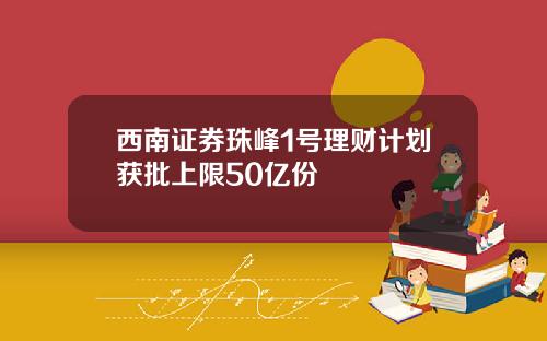 西南证券珠峰1号理财计划获批上限50亿份