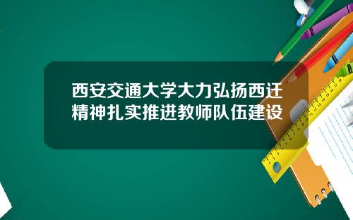 西安交通大学大力弘扬西迁精神扎实推进教师队伍建设