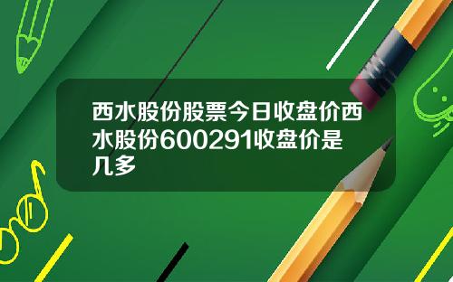 西水股份股票今日收盘价西水股份600291收盘价是几多