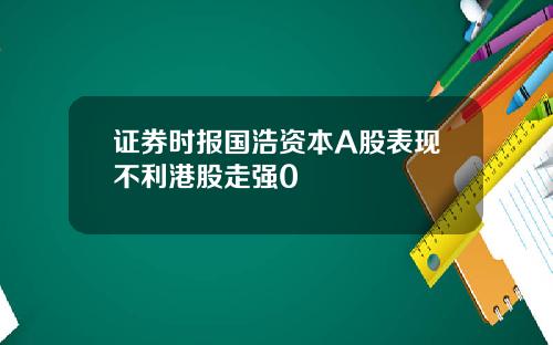 证券时报国浩资本A股表现不利港股走强0