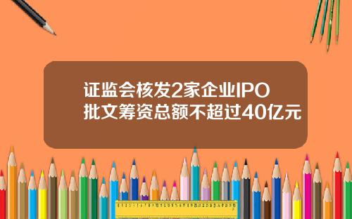 证监会核发2家企业IPO批文筹资总额不超过40亿元