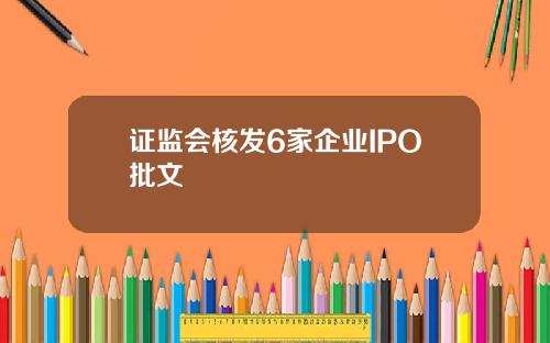 证监会核发6家企业IPO批文