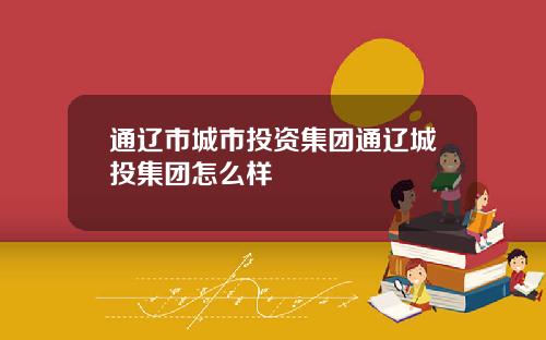 通辽市城市投资集团通辽城投集团怎么样