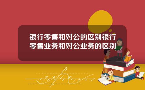 银行零售和对公的区别银行零售业务和对公业务的区别