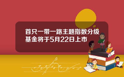 首只一带一路主题指数分级基金将于5月22日上市