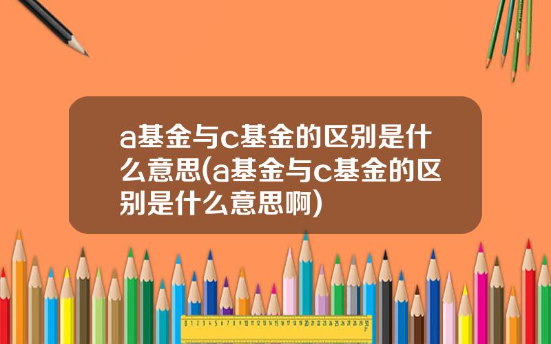 a基金与c基金的区别是什么意思(a基金与c基金的区别是什么意思啊)