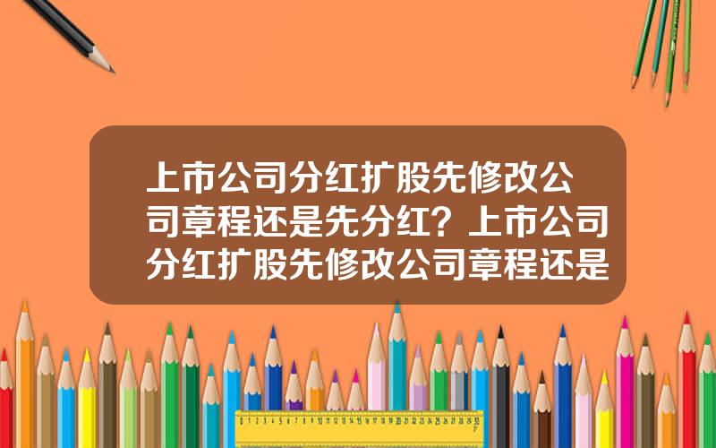 上市公司分红扩股先修改公司章程还是先分红？上市公司分红扩股先修改公司章程还是先分红好