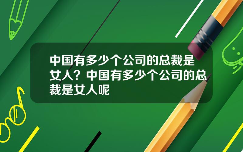 中国有多少个公司的总裁是女人？中国有多少个公司的总裁是女人呢