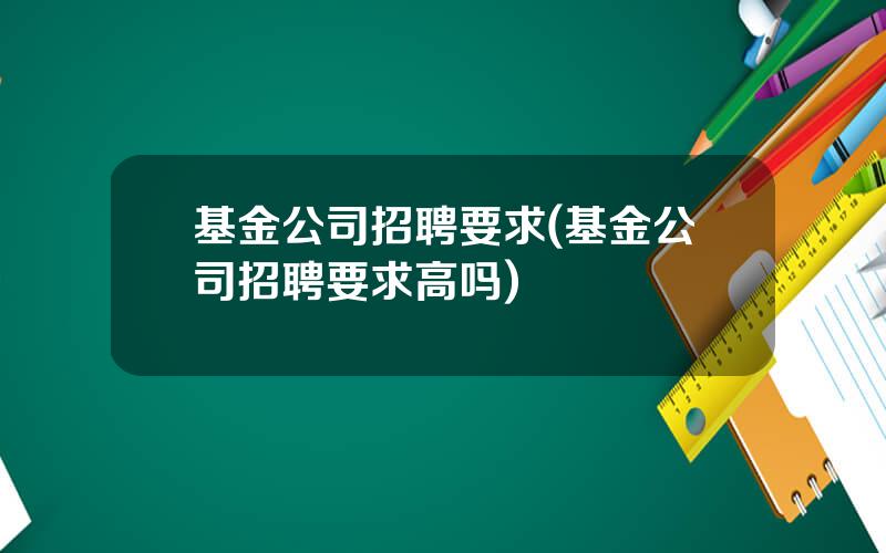 基金公司招聘要求(基金公司招聘要求高吗)