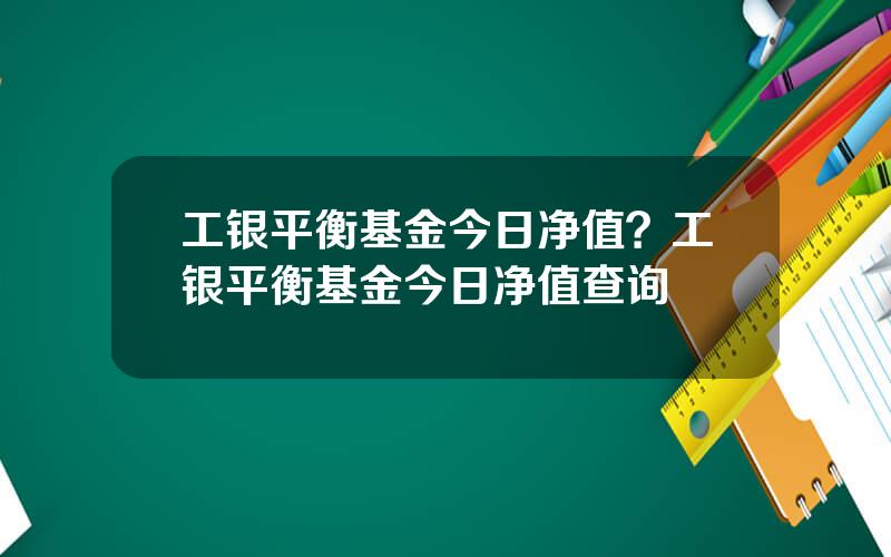 工银平衡基金今日净值？工银平衡基金今日净值查询