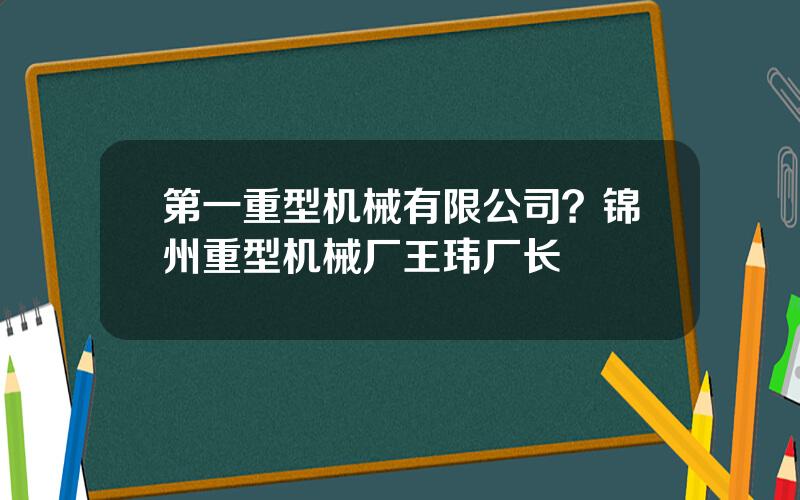 第一重型机械有限公司？锦州重型机械厂王玮厂长