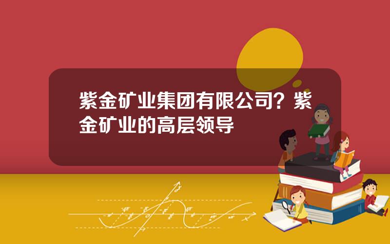 紫金矿业集团有限公司？紫金矿业的高层领导