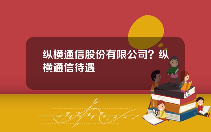 纵横通信股份有限公司？纵横通信待遇